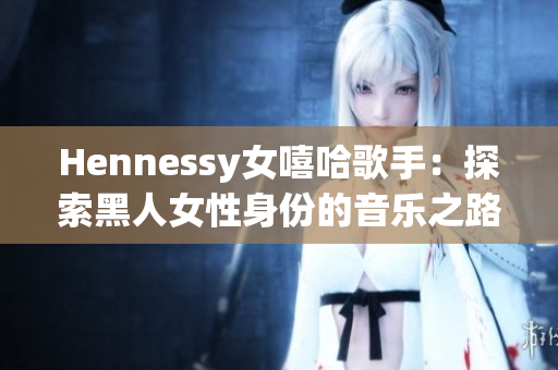 Hennessy女嘻哈歌手：探索黑人女性身份的音乐之路