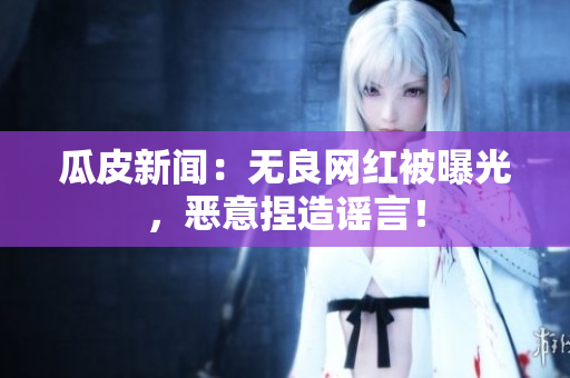 瓜皮新闻：无良网红被曝光，恶意捏造谣言！