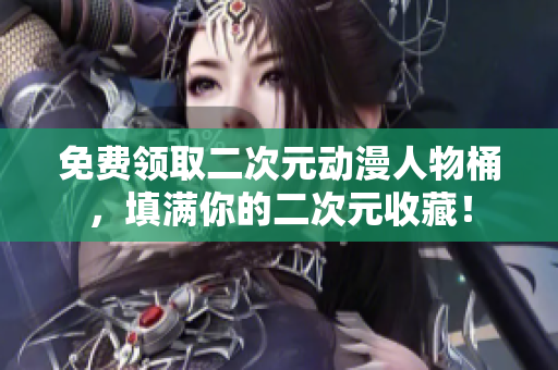免费领取二次元动漫人物桶，填满你的二次元收藏！