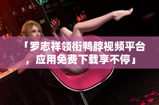 「罗志祥领衔鸭脖视频平台，应用免费下载享不停」