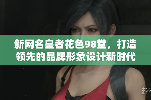 新网名皇者花色98堂，打造领先的品牌形象设计新时代