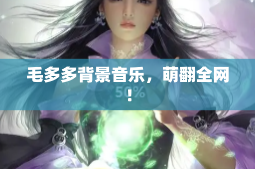 毛多多背景音乐，萌翻全网！