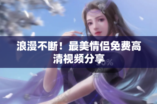 浪漫不断！最美情侣免费高清视频分享