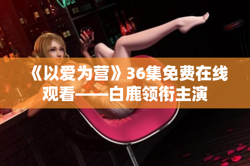 《以爱为营》36集免费在线观看——白鹿领衔主演