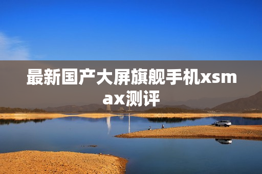 最新国产大屏旗舰手机xsmax测评