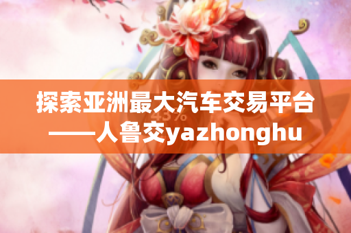 探索亚洲最大汽车交易平台——人鲁交yazhonghu