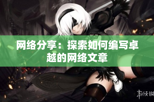 网络分享：探索如何编写卓越的网络文章