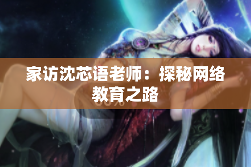 家访沈芯语老师：探秘网络教育之路
