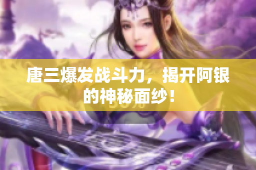 唐三爆发战斗力，揭开阿银的神秘面纱！