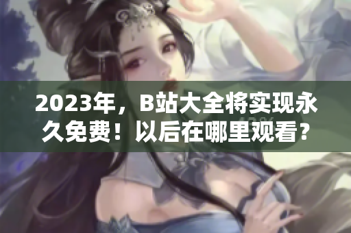 2023年，B站大全将实现永久免费！以后在哪里观看？
