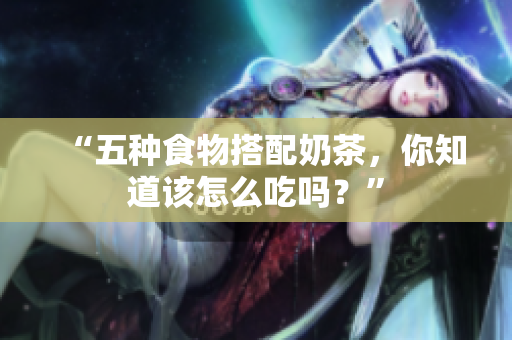 “五种食物搭配奶茶，你知道该怎么吃吗？”