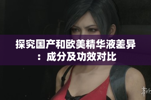 探究国产和欧美精华液差异：成分及功效对比