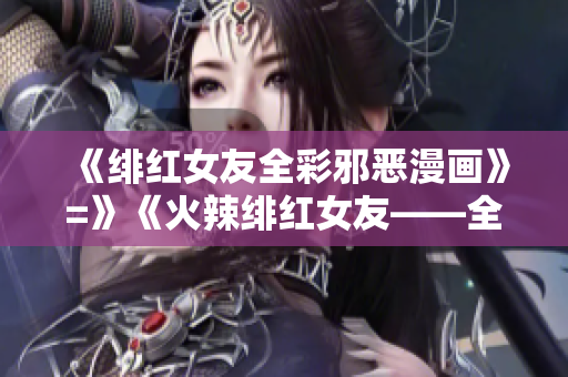 《绯红女友全彩邪恶漫画》=》《火辣绯红女友——全彩邪恶漫画》