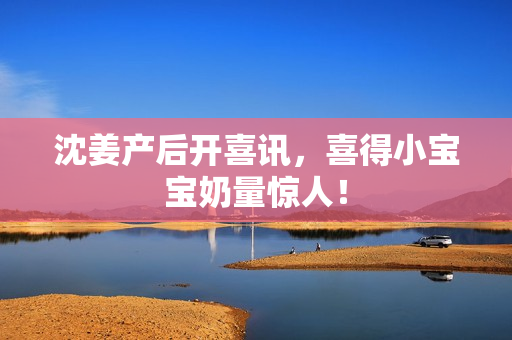 沈姜产后开喜讯，喜得小宝宝奶量惊人！