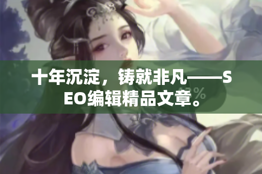 十年沉淀，铸就非凡——SEO编辑精品文章。