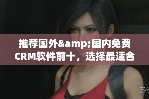 推荐国外&国内免费CRM软件前十，选择最适合你的！
