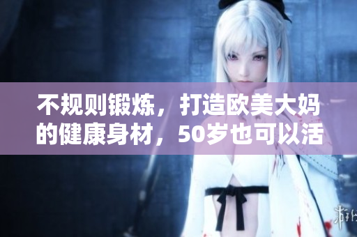 不规则锻炼，打造欧美大妈的健康身材，50岁也可以活力满满！