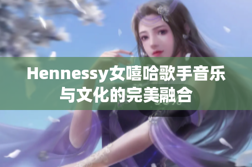 Hennessy女嘻哈歌手音乐与文化的完美融合