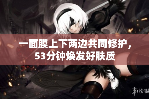一面膜上下两边共同修护，53分钟焕发好肤质