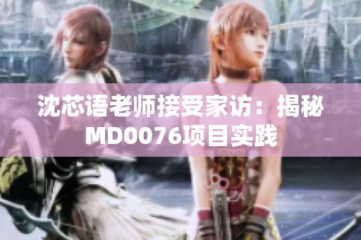 沈芯语老师接受家访：揭秘MD0076项目实践