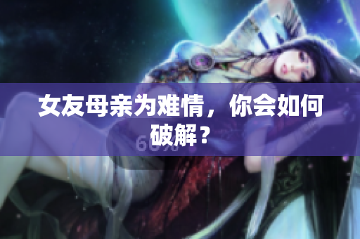女友母亲为难情，你会如何破解？