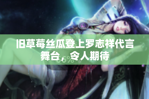旧草莓丝瓜登上罗志祥代言舞台，令人期待