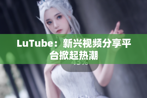 LuTube：新兴视频分享平台掀起热潮