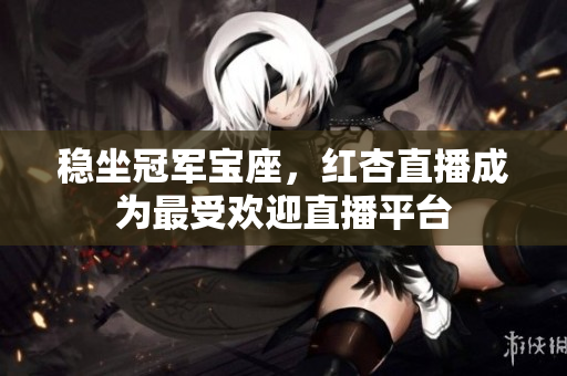稳坐冠军宝座，红杏直播成为最受欢迎直播平台