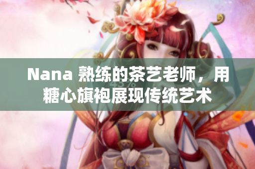 Nana 熟练的茶艺老师，用糖心旗袍展现传统艺术