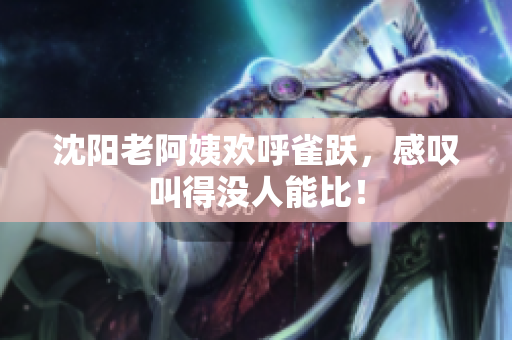 沈阳老阿姨欢呼雀跃，感叹叫得没人能比！