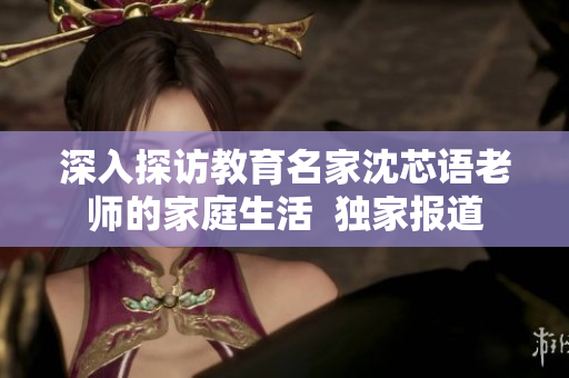 深入探访教育名家沈芯语老师的家庭生活  独家报道