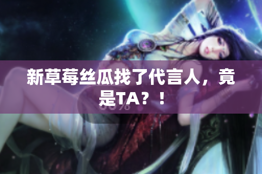 新草莓丝瓜找了代言人，竟是TA？！