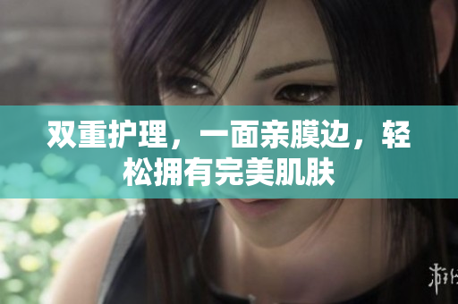 双重护理，一面亲膜边，轻松拥有完美肌肤