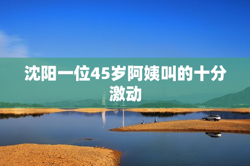 沈阳一位45岁阿姨叫的十分激动