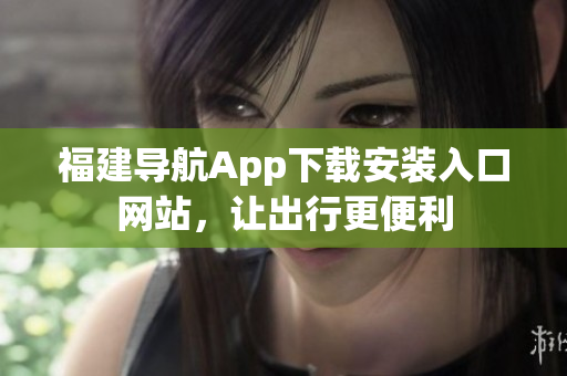 福建导航App下载安装入口网站，让出行更便利
