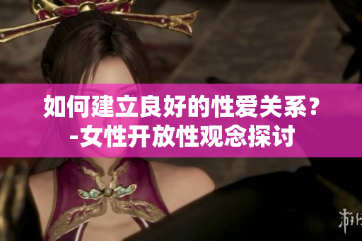 如何建立良好的性爱关系？-女性开放性观念探讨