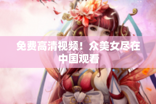 免费高清视频！众美女尽在中国观看