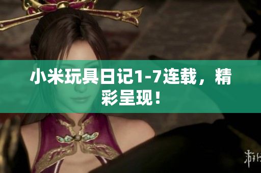 小米玩具日记1-7连载，精彩呈现！