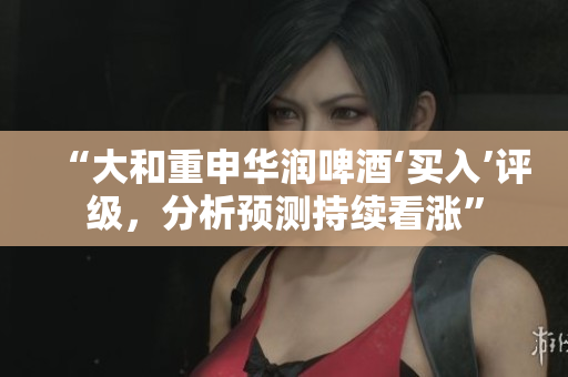 “大和重申华润啤酒‘买入’评级，分析预测持续看涨”