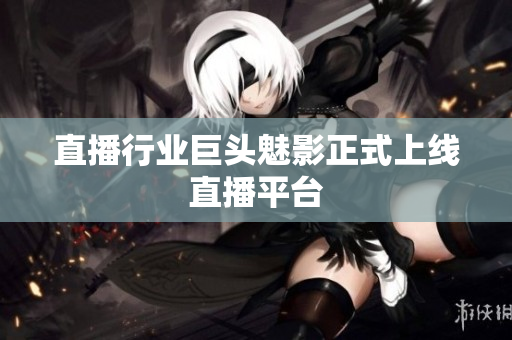 直播行业巨头魅影正式上线直播平台