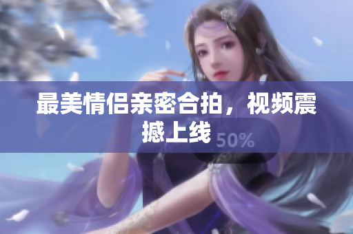 最美情侣亲密合拍，视频震撼上线