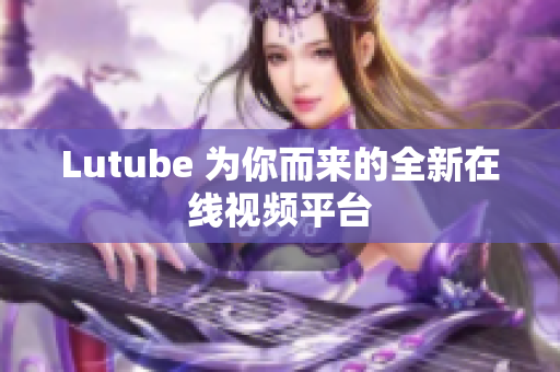 Lutube 为你而来的全新在线视频平台