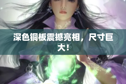 深色铜板震撼亮相，尺寸巨大！