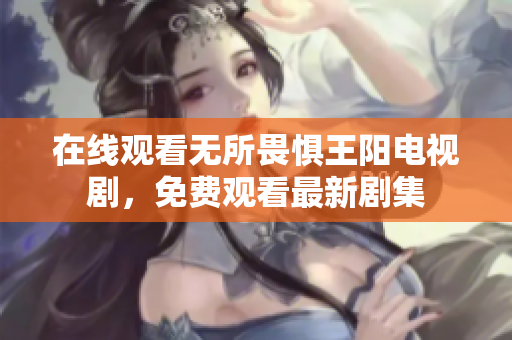 在线观看无所畏惧王阳电视剧，免费观看最新剧集