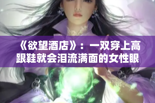 《欲望酒店》：一双穿上高跟鞋就会泪流满面的女性眼眶酒店孤独女：那双高跟鞋下的泪痕