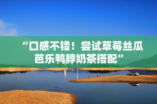 “口感不错！尝试草莓丝瓜芭乐鸭脖奶茶搭配”