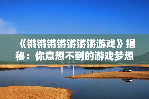 《锵锵锵锵锵锵锵游戏》揭秘：你意想不到的游戏梦想世界