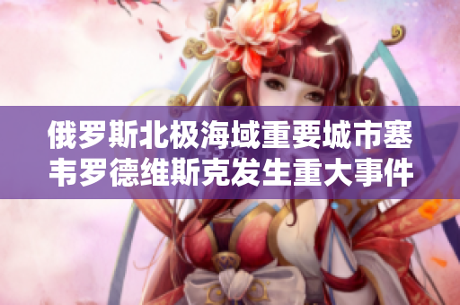 俄罗斯北极海域重要城市塞韦罗德维斯克发生重大事件