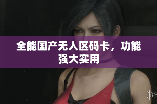 全能国产无人区码卡，功能强大实用