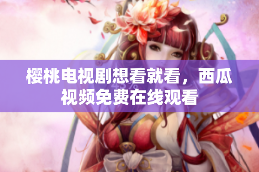 樱桃电视剧想看就看，西瓜视频免费在线观看